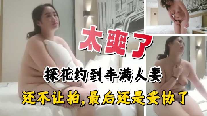 探花约到丰满人妻，还不让拍，最后还是妥协了